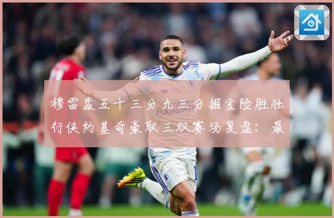 穆雷轰五十三分九三分掘金险胜独行侠约基奇豪取三双赛场复盘：最新赛事动态与深度分析