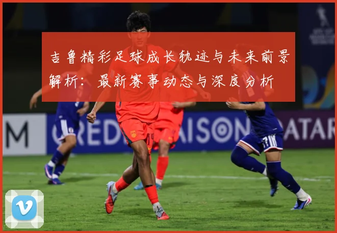 吉鲁精彩足球成长轨迹与未来前景解析：最新赛事动态与深度分析