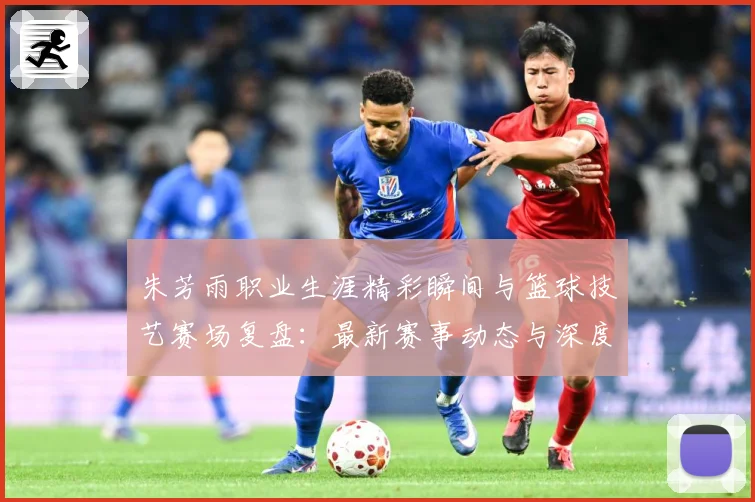 朱芳雨职业生涯精彩瞬间与篮球技艺赛场复盘：最新赛事动态与深度分析