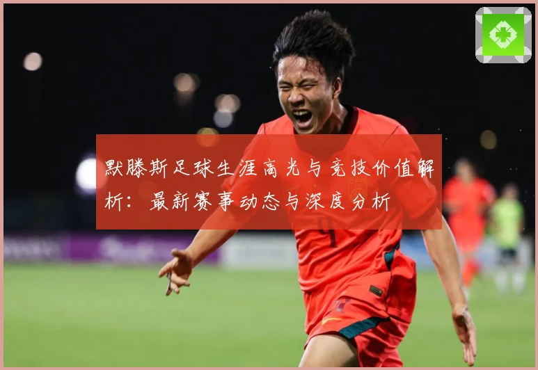 默滕斯足球生涯高光与竞技价值解析：最新赛事动态与深度分析