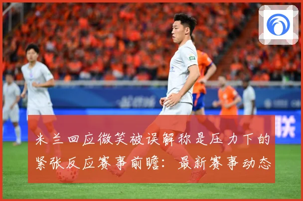 米兰回应微笑被误解称是压力下的紧张反应赛事前瞻：最新赛事动态与深度分析