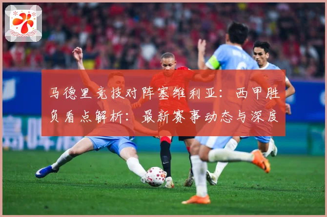 马德里竞技对阵塞维利亚：西甲胜负看点解析：最新赛事动态与深度分析