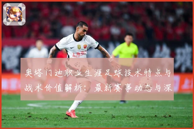 奥塔门迪职业生涯足球技术特点与战术价值解析：最新赛事动态与深度分析