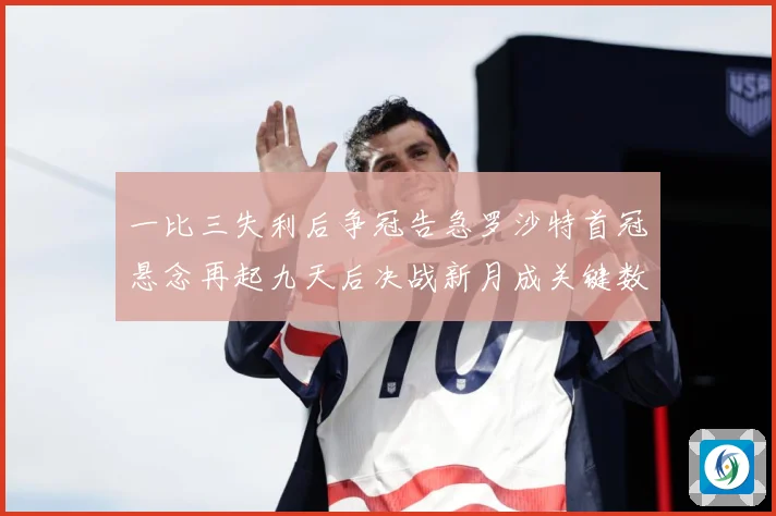 一比三失利后争冠告急罗沙特首冠悬念再起九天后决战新月成关键数据研判：最新赛事动态与深度分析