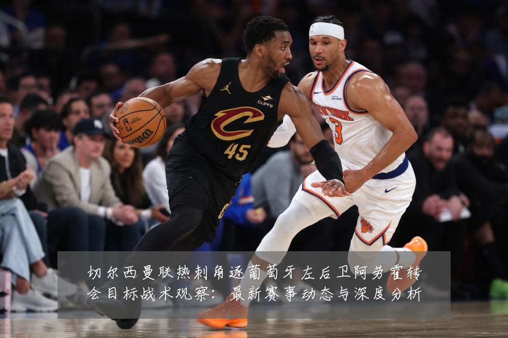 切尔西曼联热刺角逐葡萄牙左后卫阿劳霍转会目标战术观察：最新赛事动态与深度分析