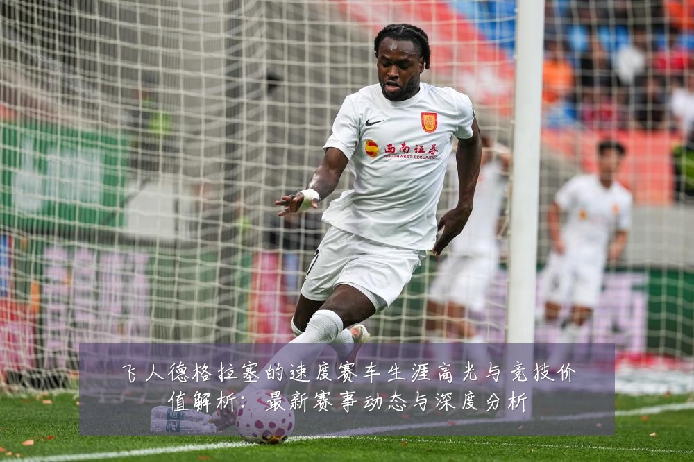 飞人德格拉塞的速度赛车生涯高光与竞技价值解析:最新赛事动态与深度分析